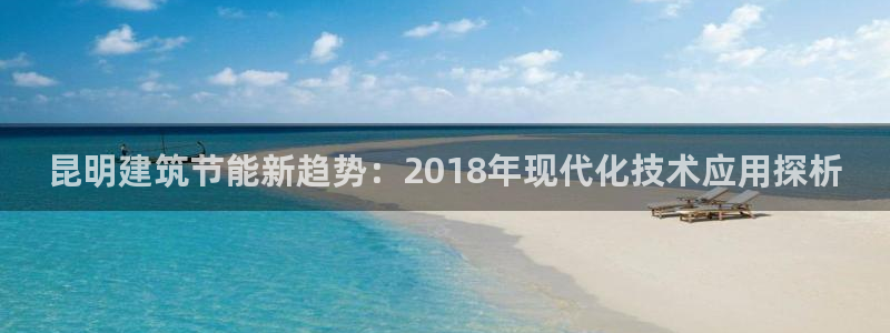 e尊国际可靠吗：昆明建筑节能新趋势：2018年现代化技术应用探析