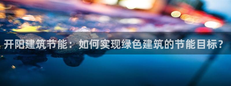 e尊国际网址：开阳建筑节能：如何实现绿色建筑的节能目标？