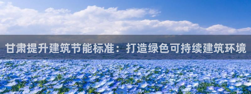 e尊国际娱乐官网地址：甘肃提升建筑节能标准：打造绿色可持续建筑环境